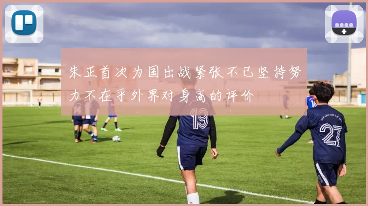 朱正首次为国出战紧张不已坚持努力不在乎外界对身高的评价